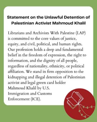 REPOST/SHARE FROM @librarianswithpalestine (make sure to give them a follow!): 

Statement from Librarians and Archivists With Palestine (LAP) On the Unlawful Detention of Palestinian Activist Mahmoud Khalil (March 10, 2025)

Librarians and Archivists With Palestine (LAP) is committed to the core values of justice, equity, and civil, political, and human rights. Our profession holds a deep and fundamental belief in the freedom of expression, the right to information, and the dignity of all people, regardless of nationality, ethnicity, or political affiliation. We stand in firm opposition to the kidnapping and illegal detention of Palestinian activist and legal green card holder Mahmoud Khalil by U.S. Immigration and Customs Enforcement (ICE). 

LAP recognizes the critical role of activists like Mr. Khalil in advocating for justice and amplifying Palestinian voices. His detention is not just an attack on one individual, but an assault on the collective right to dissent, to seek justice, and to resist oppression and occupation. As librarians and archivists, we uphold the preservation of free thought, historical integrity, and the right of all people to access the information and resources necessary to educate, empower, and organize for social change.

We call for Mr. Khalil’s immediate release, the cessation of his unjust and illegal detention, and a commitment to the protection of the fundamental rights of all individuals, American citizens and noncitizens alike, engaged in advocacy for Palestinian human rights. We will continue to amplify our voices in the pursuit of justice and the recognition of Palestinian dignity and call on all librarians, archivists and associated organizations to do the same.